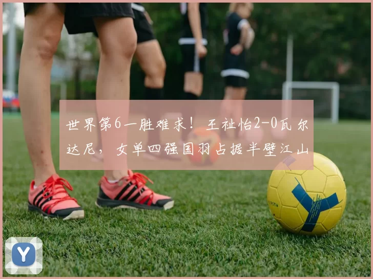 世界第6一胜难求!王祉怡2-0瓦尔达尼,女单四强国羽占据半壁江山