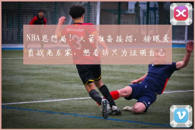 NBA恩怨局!火箭准备接招,榜眼秀首战老东家,憋着劲只为证明自己