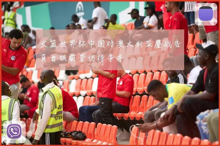 女篮世界杯中国对澳大利亚鏖战告负晋级前景仍待争夺