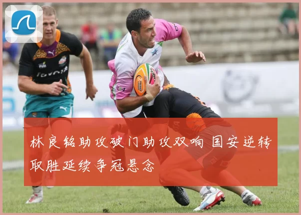 林良铭助攻破门助攻双响 国安逆转取胜延续争冠悬念