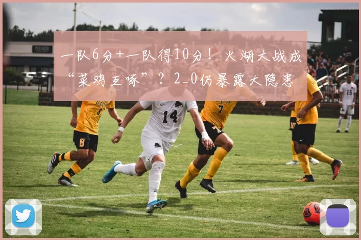 一队6分+一队得10分！火湖大战成“菜鸡互啄”？2_0仍暴露大隐患
