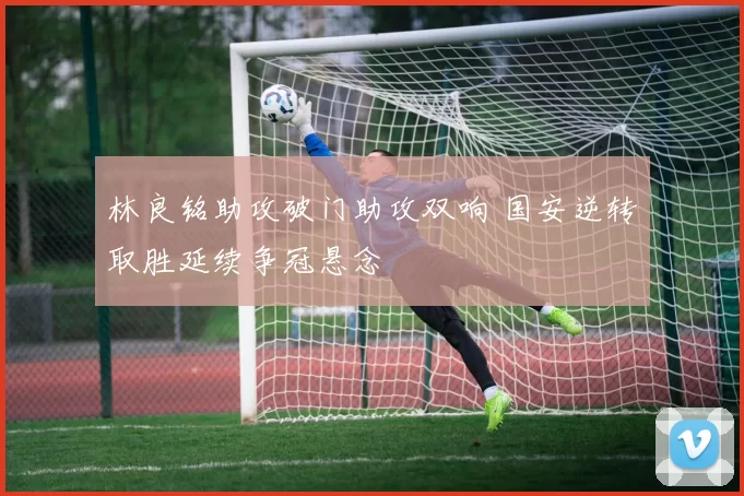 林良铭助攻破门助攻双响 国安逆转取胜延续争冠悬念