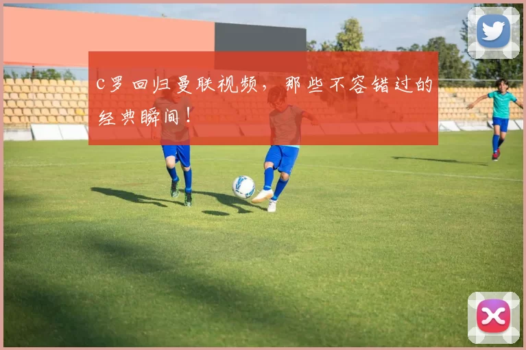 c罗回归曼联视频,那些不容错过的经典瞬间!