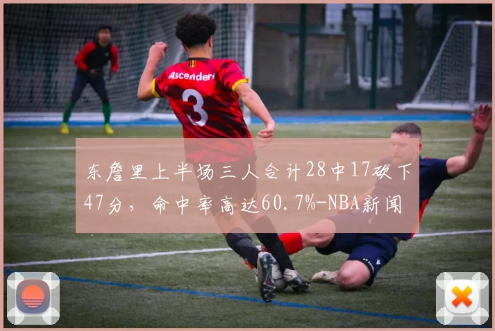 东詹里上半场三人合计28中17砍下47分，命中率高达60.7%-NBA新闻