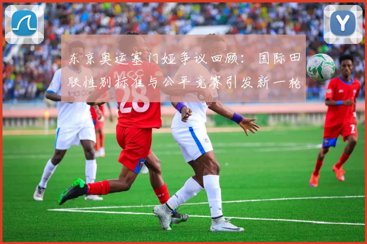 东京奥运塞门娅争议回顾：国际田联性别标准与公平竞赛引发新一轮热议潮