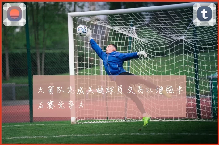 火箭队完成关键球员交易以增强季后赛竞争力