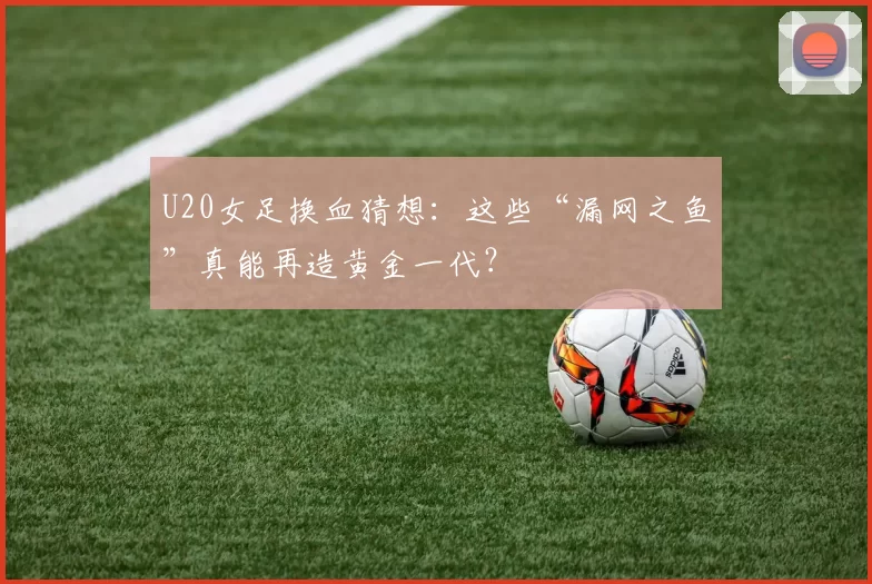 U20女足换血猜想:这些“漏网之鱼”真能再造黄金一代?