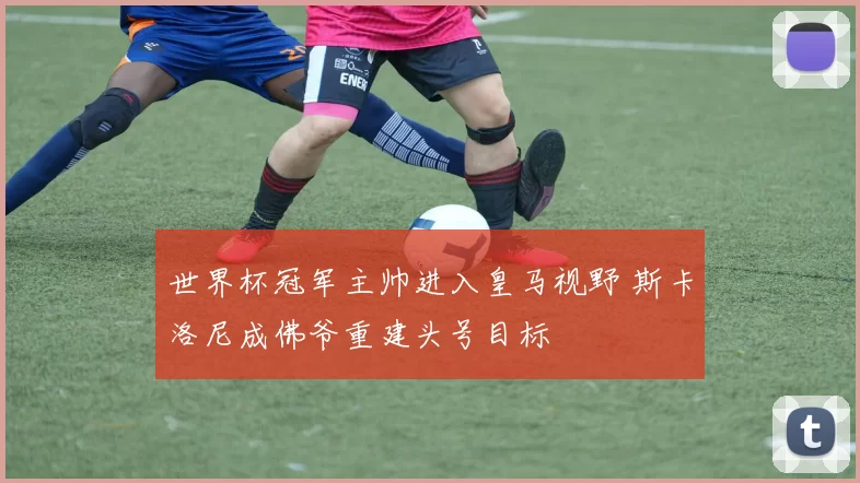 世界杯冠军主帅进入皇马视野 斯卡洛尼成佛爷重建头号目标