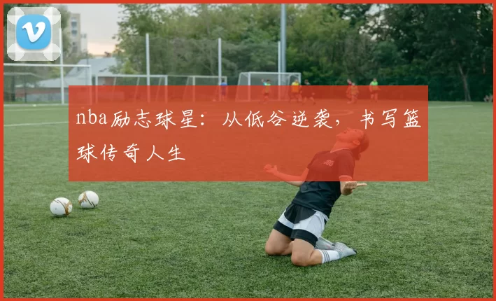 nba励志球星：从低谷逆袭，书写篮球传奇人生