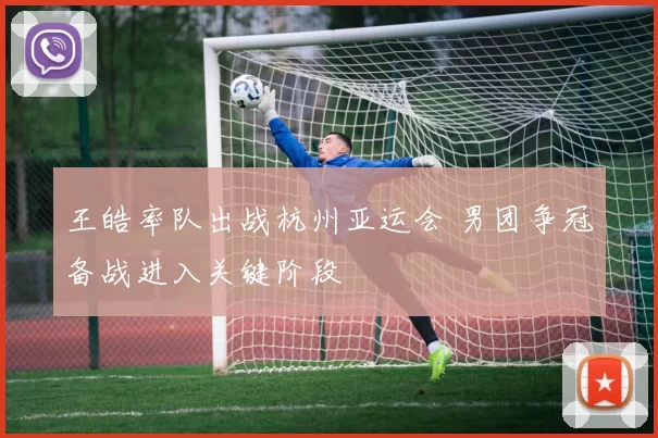 王皓率队出战杭州亚运会 男团争冠备战进入关键阶段