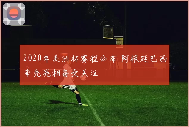 2020年美洲杯赛程公布 阿根廷巴西率先亮相备受关注