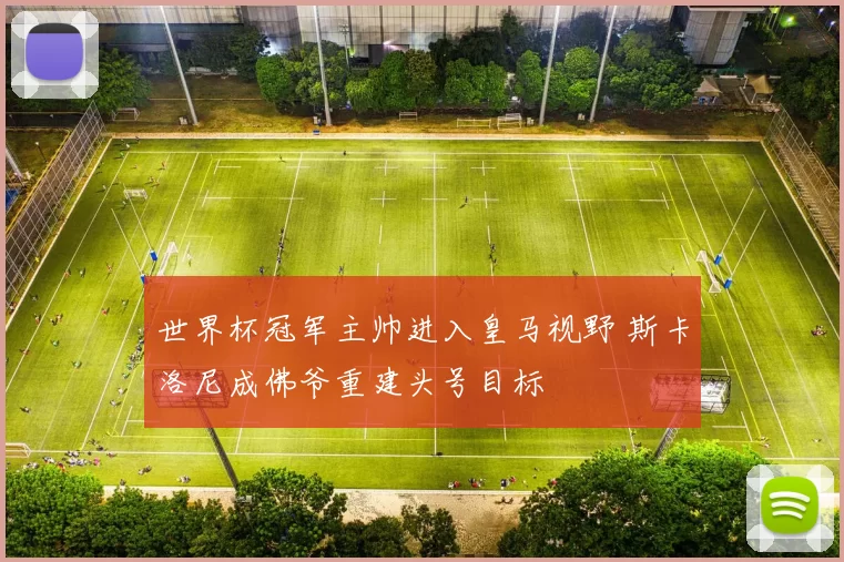 世界杯冠军主帅进入皇马视野 斯卡洛尼成佛爷重建头号目标