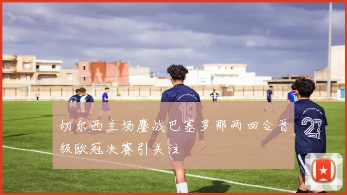 切尔西主场鏖战巴塞罗那两回合晋级欧冠决赛引关注