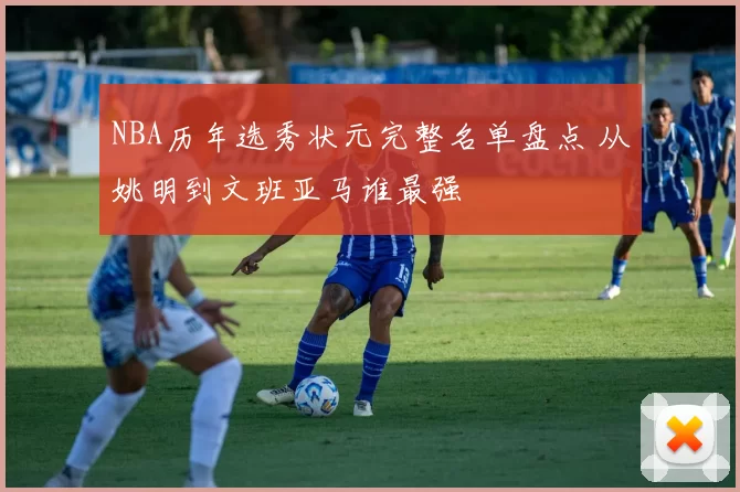 NBA历年选秀状元完整名单盘点 从姚明到文班亚马谁最强