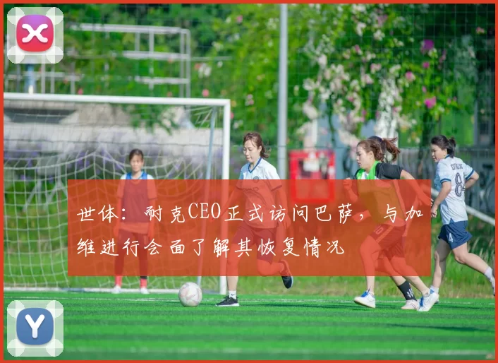 世体：耐克CEO正式访问巴萨，与加维进行会面了解其恢复情况