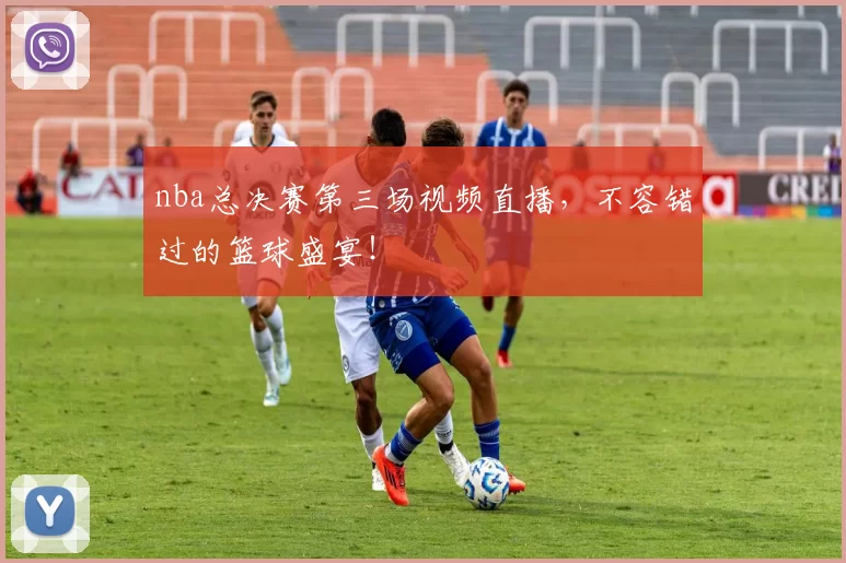 nba总决赛第三场视频直播，不容错过的篮球盛宴！