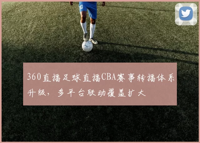 360直播足球直播CBA赛事转播体系升级，多平台联动覆盖扩大