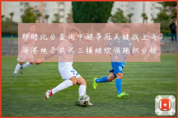 即时比分查询中超争冠关键战上海海港绝杀武汉三镇继续领跑积分榜
