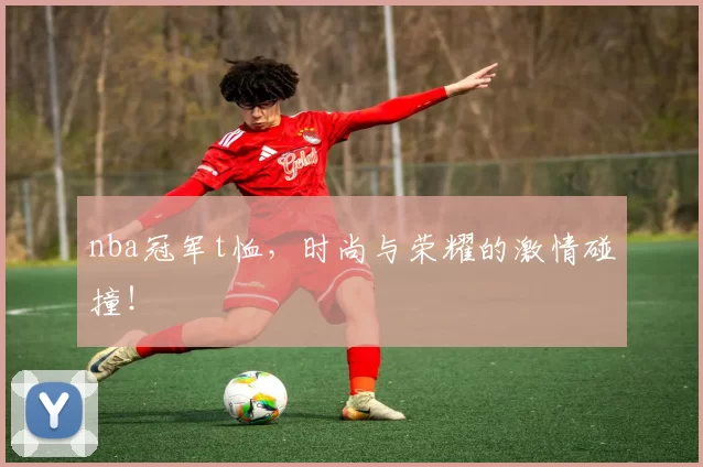 nba冠军t恤，时尚与荣耀的激情碰撞！