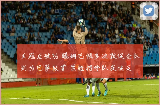 丢冠后破防 曝姆巴佩多次敦促全队别为巴萨鼓掌 黑脸招呼队友快走