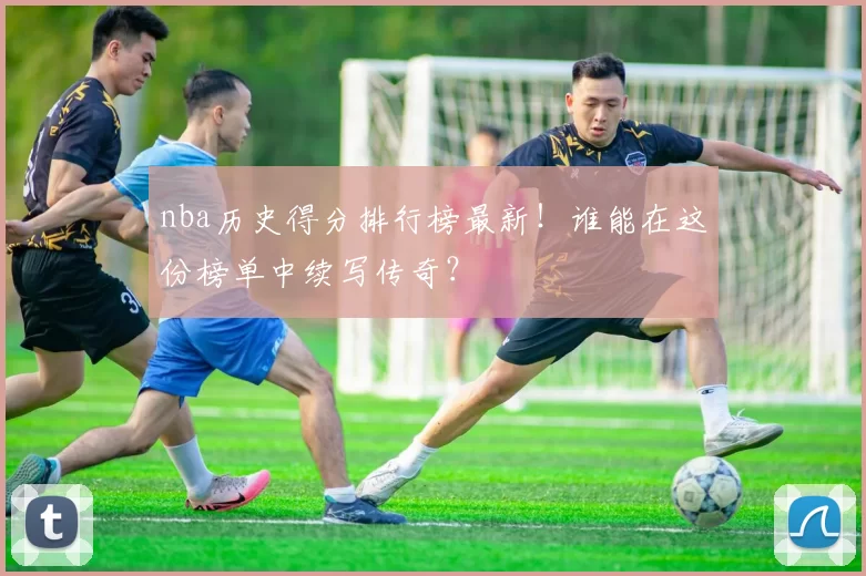 nba历史得分排行榜最新！谁能在这份榜单中续写传奇？