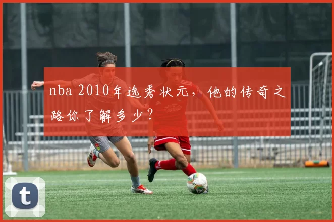 nba 2010年选秀状元,他的传奇之路你了解多少?