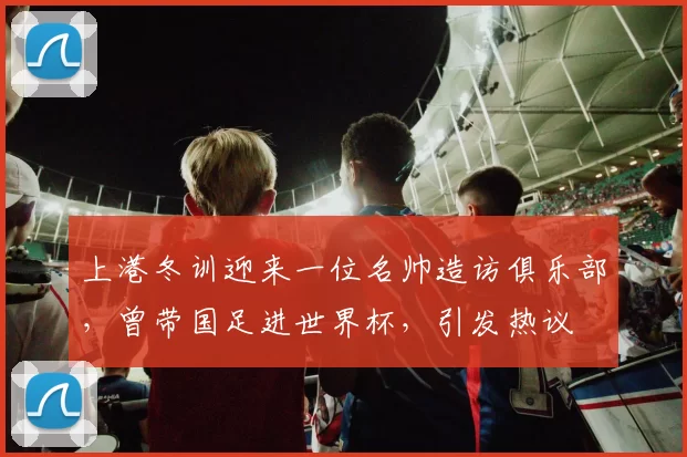 上港冬训迎来一位名帅造访俱乐部,曾带国足进世界杯,引发热议