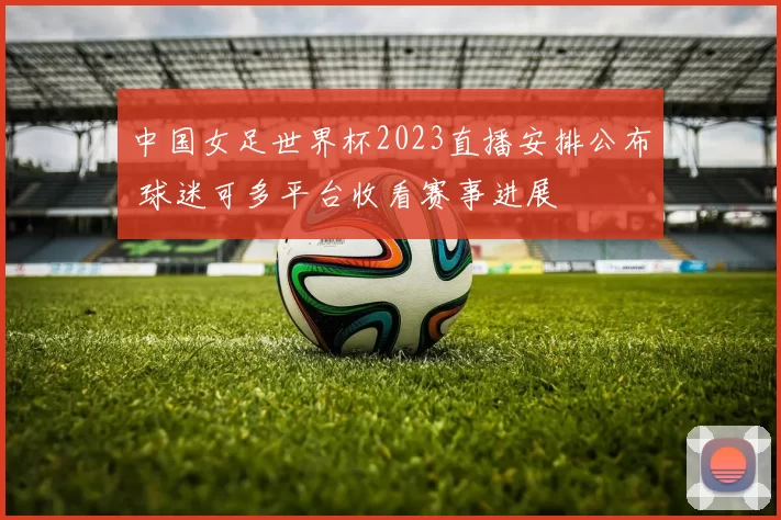 中国女足世界杯2023直播安排公布 球迷可多平台收看赛事进展