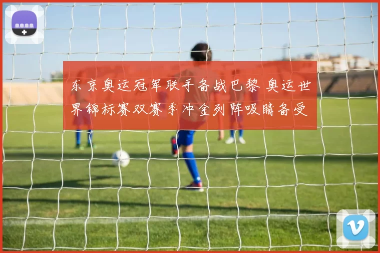 东京奥运冠军联手备战巴黎 奥运世界锦标赛双赛季冲金列阵吸睛备受关注