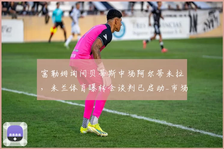 富勒姆询问贝蒂斯中场阿尔蒂米拉，米兰体育曝转会谈判已启动_市场_英超_皇家贝蒂斯