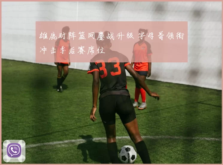 雄鹿对阵篮网鏖战升级 字母哥领衔冲击季后赛席位