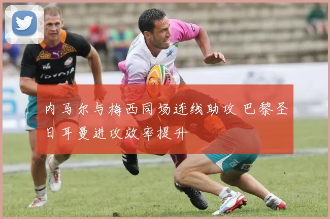 内马尔与梅西同场连线助攻 巴黎圣日耳曼进攻效率提升