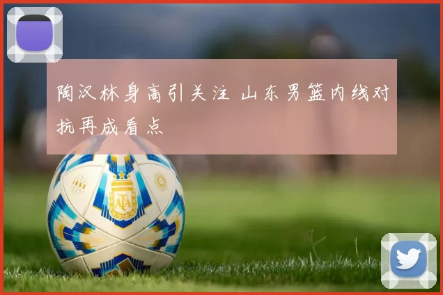 陶汉林身高引关注 山东男篮内线对抗再成看点