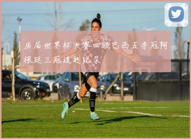 历届世界杯决赛回顾巴西五夺冠阿根廷三冠追赶纪录