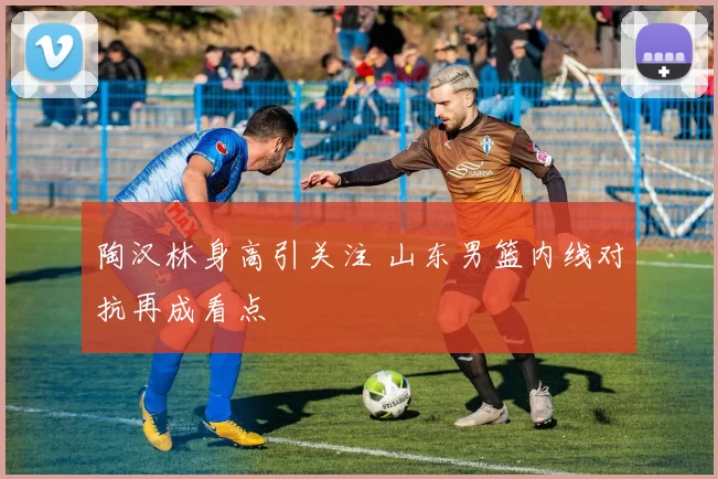 陶汉林身高引关注 山东男篮内线对抗再成看点