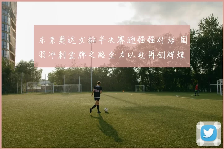 东京奥运女排半决赛迎强强对话 国羽冲刺金牌之路全力以赴再创辉煌