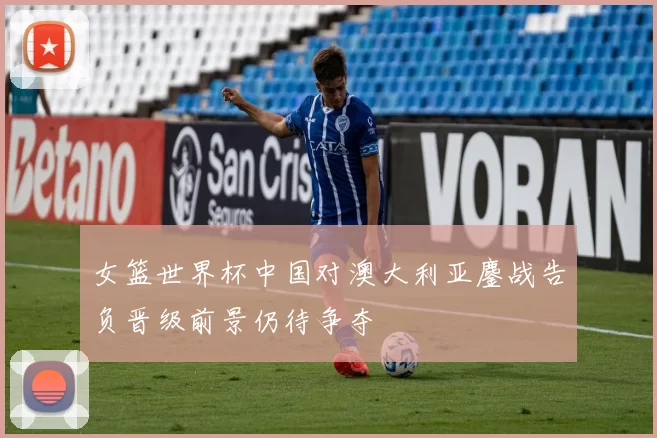 女篮世界杯中国对澳大利亚鏖战告负晋级前景仍待争夺