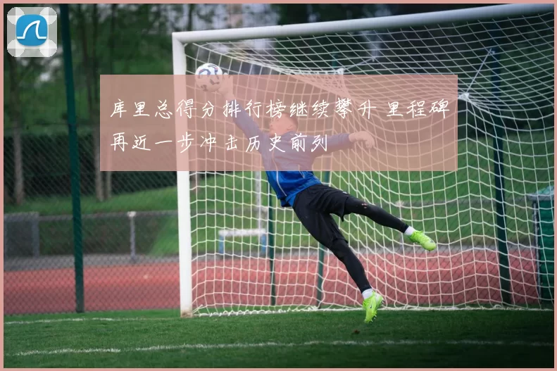 库里总得分排行榜继续攀升 里程碑再近一步冲击历史前列