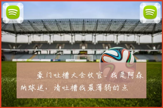 ❗️豪门吐槽大会收官_ 我是阿森纳球迷，请吐槽我最薄弱的点