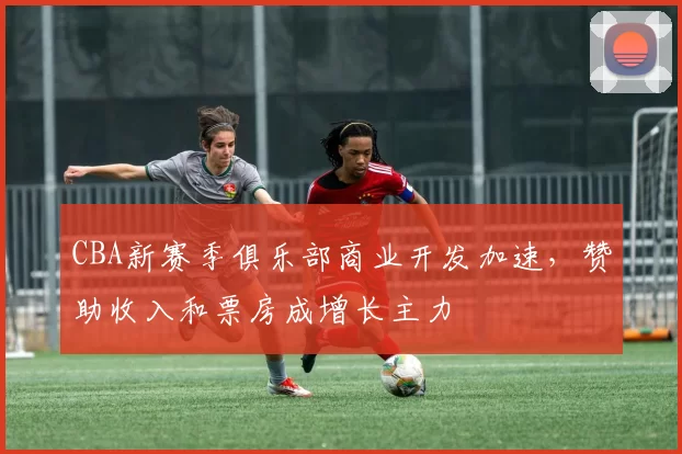 CBA新赛季俱乐部商业开发加速，赞助收入和票房成增长主力