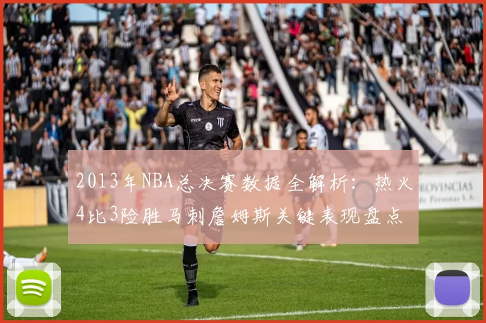 2013年NBA总决赛数据全解析：热火4比3险胜马刺詹姆斯关键表现盘点