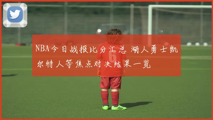 NBA今日战报比分汇总 湖人勇士凯尔特人等焦点对决结果一览