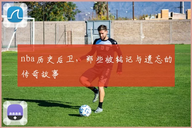 nba历史后卫，那些被铭记与遗忘的传奇故事