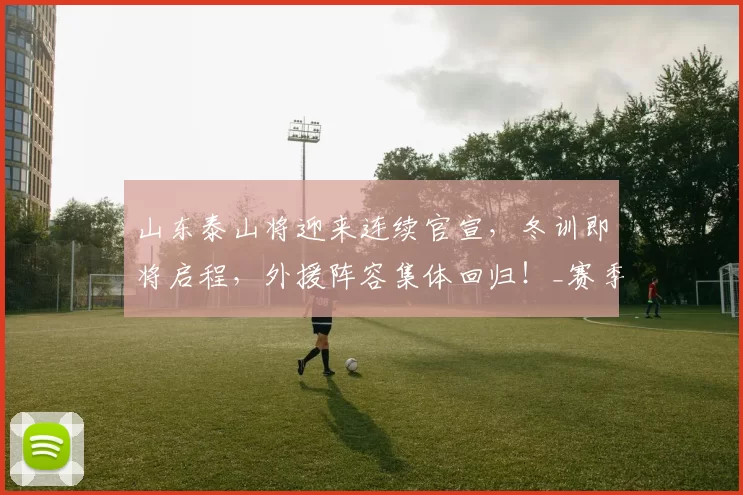 山东泰山将迎来连续官宣,冬训即将启程,外援阵容集体回归!_赛季_调整_球员