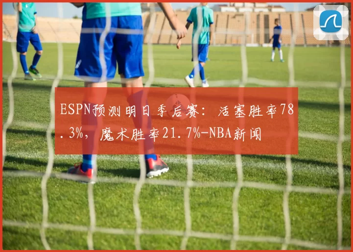 ESPN预测明日季后赛：活塞胜率78.3%，魔术胜率21.7%-NBA新闻