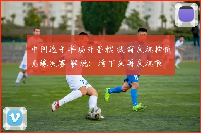 中国选手半场开香槟 提前庆祝摔倒无缘决赛 解说：滑下来再庆祝啊