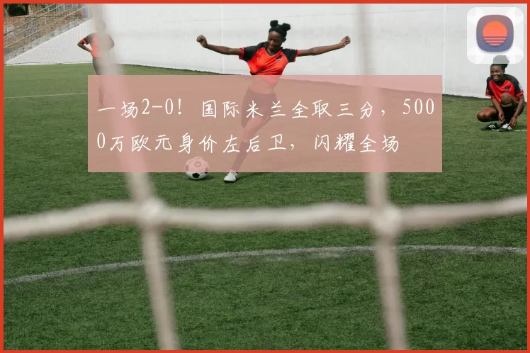 一场2-0！国际米兰全取三分，5000万欧元身价左后卫，闪耀全场