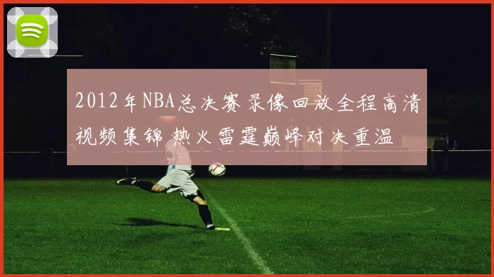 2012年NBA总决赛录像回放全程高清视频集锦 热火雷霆巅峰对决重温