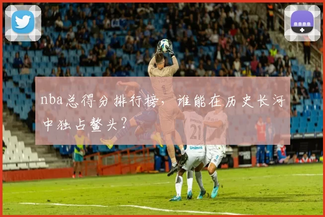 nba总得分排行榜，谁能在历史长河中独占鳌头？