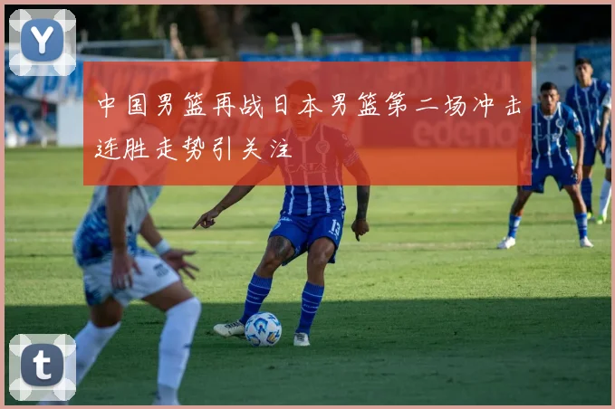 中国男篮再战日本男篮第二场冲击连胜走势引关注